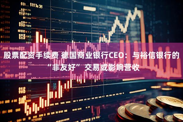 股票配资手续费 德国商业银行CEO：与裕信银行的 “非友好” 交易或影响营收