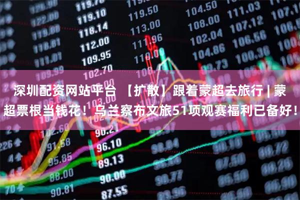 深圳配资网站平台 【扩散】跟着蒙超去旅行 | 蒙超票根当钱花！乌兰察布文旅51项观赛福利已备好！