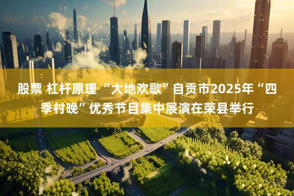 股票 杠杆原理 “大地欢歌”自贡市2025年“四季村晚”优秀节目集中展演在荣县举行