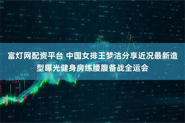 富灯网配资平台 中国女排王梦洁分享近况最新造型曝光健身房练腰腹备战全运会