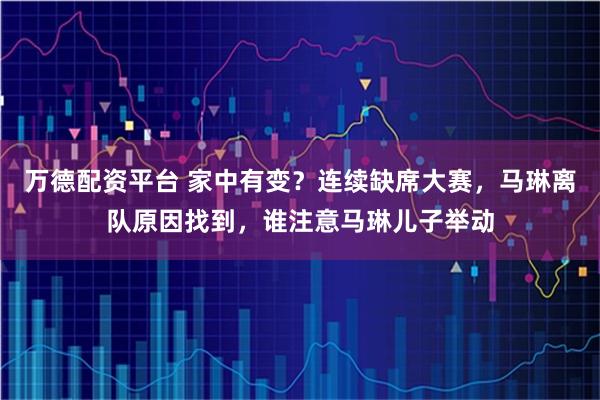 万德配资平台 家中有变?连续缺席大赛,马琳离队原因找到,谁注意马琳儿子举动