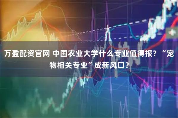 万盈配资官网 中国农业大学什么专业值得报?“宠物相关专业”成新风口?