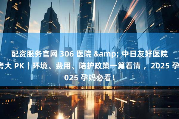 配资服务官网 306 医院 & 中日友好医院产科病房大 PK｜环境、费用、陪护政策一篇看清 ，2025 孕妈必看！