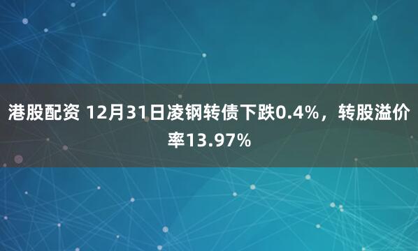 港股配资 12月31日凌钢转债下跌0.4%，转股溢价率13.97%
