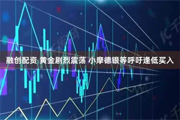 融创配资 黄金剧烈震荡 小摩德银等呼吁逢低买入